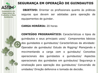 OBJETIVO:  Orientar os profissionais quanto às práticas seguras que devem ser adotadas para operação de equipamentos de guindar. CARGA HORÁRIA:  20 horas CONTEÚDO PROGRAMÁTICO:  Características e tipos de guindautos e seus principais usos/  Componentes básicos dos guindastes e guindautos/ Características da atividade: Operador de guindauto/ Estudo de Rigging/ Planejando e movimentando a carga com o guindauto/ Conceitos operacionais dos guindastes e guindautos/ Aspectos operacionais dos guindastes em guindautos/ Segurança e sinalização para operação dos guindautos/ Conversão de unidades/ Direção defensiva e tomada de decisão. SEGURANÇA EM OPERAÇÃO DE GUINDAUTOS 