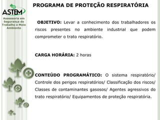 OBJETIVO:  Levar a conhecimento dos trabalhadores os riscos presentes no ambiente industrial que podem comprometer o trato respiratório. CARGA HORÁRIA:  2 horas CONTEÚDO PROGRAMÁTICO:  O sistema respiratório/ Controle dos perigos respiratórios/ Classificação dos riscos/ Classes de contaminantes gasosos/ Agentes agressivos do trato respiratório/ Equipamentos de proteção respiratória. PROGRAMA DE PROTEÇÃO RESPIRATÓRIA 