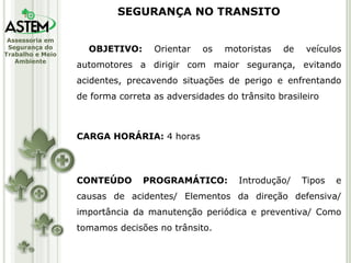 OBJETIVO:  Orientar os motoristas de veículos automotores a dirigir com maior segurança, evitando acidentes, precavendo situações de perigo e enfrentando de forma correta as adversidades do trânsito brasileiro CARGA HORÁRIA:  4 horas CONTEÚDO PROGRAMÁTICO:  Introdução/ Tipos e causas de acidentes/ Elementos da direção defensiva/ importância da manutenção periódica e preventiva/ Como tomamos decisões no trânsito. SEGURANÇA NO TRANSITO 