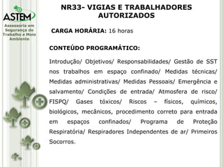 CARGA HORÁRIA:  16 horas CONTEÚDO PROGRAMÁTICO: Introdução/ Objetivos/ Responsabilidades/ Gestão de SST nos trabalhos em espaço confinado/ Medidas técnicas/ Medidas administrativas/ Medidas Pessoais/ Emergência e salvamento/ Condições de entrada/ Atmosfera de risco/ FISPQ/ Gases tóxicos/ Riscos – físicos, químicos, biológicos, mecânicos, procedimento correto para entrada em espaços confinados/ Programa de Proteção Respiratória/ Respiradores Independentes de ar/ Primeiros Socorros. NR33- VIGIAS E TRABALHADORES AUTORIZADOS 