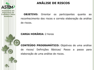 ANÁLISE DE RISCOS OBJETIVO:  Orientar os participantes quanto ao reconhecimento dos riscos e correta elaboração da análise de riscos. CARGA HORÁRIA:  2 horas CONTEÚDO PROGRAMÁTICO:  Objetivos de uma análise de riscos/ Definições Básicas/ Passo a passo para elaboração de uma análise de riscos. 