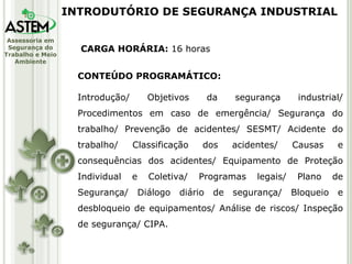 CARGA HORÁRIA:  16 horas CONTEÚDO PROGRAMÁTICO: Introdução/ Objetivos da segurança industrial/ Procedimentos em caso de emergência/ Segurança do trabalho/ Prevenção de acidentes/ SESMT/ Acidente do trabalho/ Classificação dos acidentes/ Causas e consequências dos acidentes/ Equipamento de Proteção Individual e Coletiva/ Programas legais/ Plano de Segurança/ Diálogo diário de segurança/ Bloqueio e desbloqueio de equipamentos/ Análise de riscos/ Inspeção de segurança/ CIPA. INTRODUTÓRIO DE SEGURANÇA INDUSTRIAL 