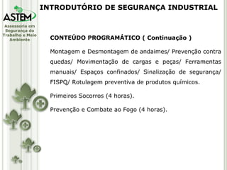 CONTEÚDO PROGRAMÁTICO ( Continuação ) Montagem e Desmontagem de andaimes/ Prevenção contra quedas/ Movimentação de cargas e peças/ Ferramentas manuais/ Espaços confinados/ Sinalização de segurança/ FISPQ/ Rotulagem preventiva de produtos químicos. Primeiros Socorros (4 horas). Prevenção e Combate ao Fogo (4 horas). INTRODUTÓRIO DE SEGURANÇA INDUSTRIAL 