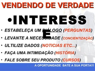 VENDENDO DE VERDADE

  •INTERESS
      E
• ESTABELEÇA UM DIÁLOGO (PERGUNTAS)
• LEVANTE A NECESSIDADE (CONCIENTIZAÇÃO)
• ULTILIZE DADOS (NOTICIAS ETC...)
• FAÇA UMA INTIMIDAÇÃO (HISTÓRIA)
• FALE SOBRE SEU PRODUTO (CURSOS)
               A OPORTUNIDADE BATE A SUA PORTA!!!
 