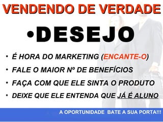 VENDENDO DE VERDADE

    •DESEJO
• É HORA DO MARKETING (ENCANTE-O)
• FALE O MAIOR Nº DE BENEFÍCIOS
• FAÇA COM QUE ELE SINTA O PRODUTO
• DEIXE QUE ELE ENTENDA QUE JÁ É ALUNO

             A OPORTUNIDADE BATE A SUA PORTA!!!
 