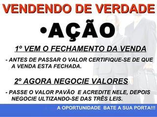 VENDENDO DE VERDADE

          •AÇÃO
  1º VEM O FECHAMENTO DA VENDA
- ANTES DE PASSAR O VALOR CERTIFIQUE-SE DE QUE
   A VENDA ESTA FECHADA.

  2º AGORA NEGOCIE VALORES
- PASSE O VALOR PAVÃO E ACREDITE NELE, DEPOIS
   NEGOCIE ULTIZANDO-SE DAS TRÊS LEIS.
                A OPORTUNIDADE BATE A SUA PORTA!!!
 