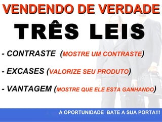 VENDENDO DE VERDADE

   TRÊS LEIS
- CONTRASTE (MOSTRE UM CONTRASTE)

- EXCASES (VALORIZE SEU PRODUTO)

- VANTAGEM (MOSTRE QUE ELE ESTA GANHANDO)

               A OPORTUNIDADE BATE A SUA PORTA!!!
 