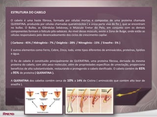 ESTRUTURA DO CABELO
O cabelo é uma haste fibrosa, formada por células mortas e compostas de uma proteína chamada
QUERATINA, produzida por células chamadas queratinócitos ( a única parte viva do fio ), que se encontram
no bulbo. O Bulbo, as Glândulas Sebáceas, o Músculo Eretor do Pelo, em conjunto com os demais
componentes formam o folículo pilo-sebáceo. Ao nível desse músculo, existe a Zona de Bulge, onde estão as
células responsáveis pelo desencadeamento dos ciclos de crescimento capilar.
( Carbono - 45% / Hidrogênio - 7% / Oxigênio - 28% / Nitrogênio - 15% / Enxofre - 5% )
E outros elementos como Ferro, Cobre, Zinco, Iodo, vinte tipos diferentes de aminoácidos, proteínas, lipídios
e água.
O fio de cabelo é constituído principalmente de QUERATINA, uma proteína fibrosa, derivada da mesma
proteína do cabelo, com alto peso molecular, além de propriedades específicas de umectação, proporciona
benefícios de alta substantividade, restaurando e protegendo o cabelo danificado. O cabelo contém de 65%
a 95% de proteína ( QUERATINA ).
A QUERATINA dos cabelos contém cerca de 10% a 14% de Cistina ( aminoácido que contém alto teor de
enxofre ).
 