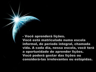 - Você aprenderá lições.  Você está matriculado numa escola informal, de período integral, chamada vida. A cada dia, nessa escola, você terá a oportunidade de aprender lições.  Você poderá gostar das lições ou considerá-las irrelevantes ou estúpidas.  