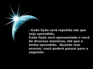 - Cada lição será repetida até que seja aprendida.  Cada lição será apresentada a você de diversas maneiras, até que a tenha aprendido.  Quando isso ocorrer, você poderá passar para a seguinte.  