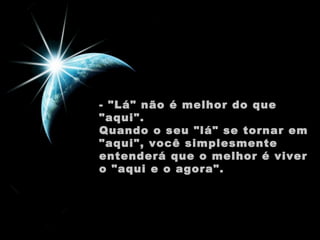 - "Lá" não é melhor do que "aqui".  Quando o seu "lá" se tornar em "aqui", você simplesmente entenderá que o melhor é viver o "aqui e o agora".  