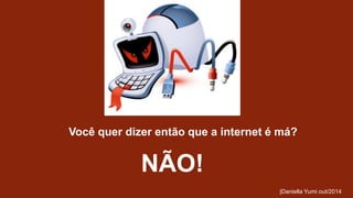 Você quer dizer então que a internet é má? 
NÃO! 
|Daniella Yumi out/2014 
 
