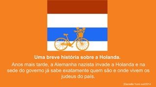 Uma breve história sobre a Holanda. 
Anos mais tarde, a Alemanha nazista invade a Holanda e na 
sede do governo já sabe exatamente quem são e onde vivem os 
judeus do país. 
|Daniella Yumi out/2014 
 