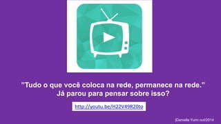 ”Tudo o que você coloca na rede, permanece na rede.” 
|Daniella Yumi out/2014 
Já parou para pensar sobre isso? 
http://youtu.be/H22V49R20to 
 