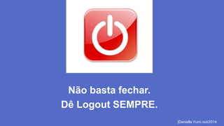 Não basta fechar. 
Dê Logout SEMPRE. 
|Daniella Yumi out/2014 
 