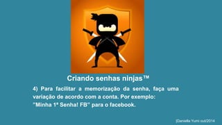 Criando senhas ninjas™ 
4) Para facilitar a memorização da senha, faça uma 
variação de acordo com a conta. Por exemplo: 
”Minha 1ª Senha! FB” para o facebook. 
|Daniella Yumi out/2014 
 