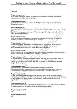 Treinamento – Sangue (histologia) – Prof. Emanuel
Gabarito:
Resposta da questão 1:
[A] O jovem apresentará melhora no processo de coagulação sanguínea, porque suas
plaquetas apresentarão maior durabilidade.
Resposta da questão 2:
[E] As hemácias (eritrócitos) são os elementos figurados do sangue responsáveis pelo
transporte de oxigênio.
Resposta da questão 3:
Hemoglobina fetal: facilitar a transferência placentária de O2 do sangue materno para o sangue
fetal.
O gráfico mostra que para uma mesma PO2, por exemplo 40 mmHg, a saturação pelo O2 é
maior pela hemoglobina fetal.
Resposta da questão 4:
[C] A heparina é uma substância anticoagulante. Produzida naturalmente no fígado e por
basófilos, ela impede a formação de coágulos anormais.
Resposta da questão 5:
[A] As plaquetas são os elementos figurados do sangue responsáveis pela coagulação
sanguínea. A deficiência desses elementos pode causar episódios hemorrágicos
acompanhados de sintomas como cansaço e dificuldade respiratória.
Resposta da questão 6:
[C] A protrombina se transforma em trombina no processo de coagulação. Assim, no gráfico, à
medida que a taxa de protrombina cai, a de trombina aumenta.
Resposta da questão 7:
[C] No hemograma apresentado acima, apenas as plaquetas estão com valores abaixo do
considerado normal. Níveis baixos de plaquetas levam o indivíduo a apresentar uma
predisposição a hemorragias, pois as plaquetas sanguíneas são agentes importantes na
coagulação do sangue.
Resposta da questão 8:
[B] Os monócitos possuem núcleo em forma de rim e fagocitam bactérias.
Os neutrófilos possuem núcleo geralmente trilobulado e fagocitam elementos estranhos.
Os linfócitos possuem núcleo ocupando quase toda célula e produzem anticorpos.
Resposta da questão 9:
[C] Em um processo de inflamação cutânea os mastócitos do tecido conjuntivo liberam a
histamina, uma substância com efeito vasodilatador. Consequentemente ocorre maior liberação
de plasma sanguíneo pelos capilares; fato que permite maior perfusão de macrófagos
fagocitários no local inflamado.
Resposta da questão 10:
[B] O plasma, composto basicamente de água e proteínas, é o local onde estão mergulhados
os elementos figurados do sangue ( hemácias, leucócitos e plaquetas).
Resposta da questão 11:
[D]
Resposta da questão 12:
[B]
 
