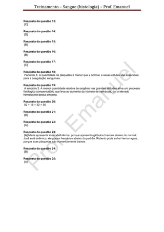 Treinamento – Sangue (histologia) – Prof. Emanuel
Resposta da questão 13:
[C]
Resposta da questão 14:
[D]
Resposta da questão 15:
[B]
Resposta da questão 16:
[B]
Resposta da questão 17:
[C]
Resposta da questão 18:
Paciente X. A quantidade de plaquetas é menor que a normal, e essas células são essenciais
para a coagulação sanguínea.
Resposta da questão 19:
A amostra 3. A menor quantidade relativa de oxigênio nas grandes altitudes ativa um processo
fisiológico compensatório que leva ao aumento do número de hemácias, daí o elevado
hematócrito dessa amostra.
Resposta da questão 20:
02 + 16 + 32 = 50
Resposta da questão 21:
[B]
Resposta da questão 22:
[A]
Resposta da questão 23:
[A] Maria apresenta imunodeficiência, porque apresenta glóbulos brancos abaixo do normal.
José está anêmico; ele possui hemácias abaixo do padrão. Roberto pode sofrer hemorragias,
porque suas plaquetas são numericamente baixas.
Resposta da questão 24:
[B]
Resposta da questão 25:
[A]
 