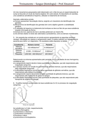 Treinamento – Sangue (histologia) – Prof. Emanuel
Um dos mecanismos pesquisados está relacionado com o fato de que um espermatozoide de
ouriço só fecunda um óvulo da mesma espécie. Em outro estudo, foi descoberto em ascídias,
uma substância semelhante à heparina, utilizada no tratamento de trombose.
Assinale a alternativa correta.
a) Ouriços apresentam fecundação interna, exigindo um mecanismo de identificação dos
gametas.
b) Mecanismos de identificação dos gametas tem como objetivo garantir a variabilidade
genética.
c) A utilização de heparina no tratamento da trombose se deve ao fato de que essa substância
impede a formação de fibrina.
d) Ouriços-do-mar, pepinos-do-mar e ascídias pertencem ao mesmo filo.
e) Os animais citados no texto são celomados e protostômios, como os demais invertebrados.
5. Um paciente deu entrada em um pronto-socorro apresentando os seguintes sintomas:
cansaço, dificuldade em respirar e sangramento nasal. O médico solicitou um hemograma ao
paciente para definir um diagnóstico. Os resultados estão dispostos na tabela:
Constituinte Número normal Paciente
Glóbulos
vermelhos
4,8 milhões/mm
3
4 milhões/mm
3
Glóbulos
brancos
(5 000 - 10 000)/mm
3
9 000/mm
3
Plaquetas (250 000 - 400 000)/mm
3
200 000/m
3
Relacionando os sintomas apresentados pelo paciente com os resultados de seu hemograma,
constata-se que
a) o sangramento nasal é devido à baixa quantidade de plaquetas, que são responsáveis pela
coagulação sanguínea.
b) o cansaço ocorreu em função da quantidade de glóbulos brancos, que são responsáveis
pela coagulação sanguínea.
c) a dificuldade respiratória ocorreu da baixa quantidade de glóbulos vermelhos, que são
responsáveis pela defesa imunológica.
d) o sangramento nasal é decorrente da baixa quantidade de glóbulos brancos, que são
responsáveis pelo transporte de gases no sangue.
e) a dificuldade respiratória ocorreu pela quantidade de plaquetas, que são responsáveis pelo
transporte de oxigênio no sangue.
6. O gráfico ilustra a concentração de duas substâncias (I e II) no processo de coagulação
sanguínea.
As substâncias I e II são, respectivamente,
a) fibrina e fibrinogênio.
b) protrombina e vitamina K.
c) protrombina e trombina.
d) trombina e cálcio.
e) protrombina e tromboplastina.
 