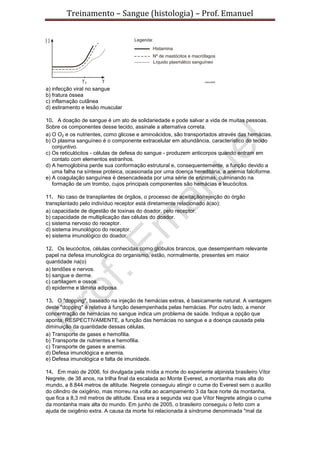 Treinamento – Sangue (histologia) – Prof. Emanuel
a) infecção viral no sangue
b) fratura óssea
c) inflamação cutânea
d) estiramento e lesão muscular
10. A doação de sangue é um ato de solidariedade e pode salvar a vida de muitas pessoas.
Sobre os componentes desse tecido, assinale a alternativa correta.
a) O O2 e os nutrientes, como glicose e aminoácidos, são transportados através das hemácias.
b) O plasma sanguíneo é o componente extracelular em abundância, característico do tecido
conjuntivo.
c) Os reticulócitos - células de defesa do sangue - produzem anticorpos quando entram em
contato com elementos estranhos.
d) A hemoglobina perde sua conformação estrutural e, consequentemente, a função devido a
uma falha na síntese proteica, ocasionada por uma doença hereditária, a anemia falciforme.
e) A coagulação sanguínea é desencadeada por uma série de enzimas, culminando na
formação de um trombo, cujos principais componentes são hemácias e leucócitos.
11. No caso de transplantes de órgãos, o processo de aceitação/rejeição do órgão
transplantado pelo indivíduo receptor está diretamente relacionado à(ao):
a) capacidade de digestão de toxinas do doador, pelo receptor.
b) capacidade de multiplicação das células do doador.
c) sistema nervoso do receptor.
d) sistema imunológico do receptor.
e) sistema imunológico do doador.
12. Os leucócitos, células conhecidas como glóbulos brancos, que desempenham relevante
papel na defesa imunológica do organismo, estão, normalmente, presentes em maior
quantidade na(o)
a) tendões e nervos.
b) sangue e derme.
c) cartilagem e ossos.
d) epiderme e lâmina adiposa.
13. O "dopping", baseado na injeção de hemácias extras, é basicamente natural. A vantagem
deste "dopping" é relativa à função desempenhada pelas hemácias. Por outro lado, a menor
concentração de hemácias no sangue indica um problema de saúde. Indique a opção que
aponta, RESPECTIVAMENTE, a função das hemácias no sangue e a doença causada pela
diminuição da quantidade dessas células.
a) Transporte de gases e hemofilia.
b) Transporte de nutrientes e hemofilia.
c) Transporte de gases e anemia.
d) Defesa imunológica e anemia.
e) Defesa imunológica e falta de imunidade.
14. Em maio de 2006, foi divulgada pela mídia a morte do experiente alpinista brasileiro Vítor
Negrete, de 38 anos, na trilha final da escalada ao Monte Everest, a montanha mais alta do
mundo, a 8.844 metros de altitude. Negrete conseguiu atingir o cume do Everest sem o auxílio
do cilindro de oxigênio, mas morreu na volta ao acampamento 3 da face norte da montanha,
que fica a 8,3 mil metros de altitude. Essa era a segunda vez que Vítor Negrete atingia o cume
da montanha mais alta do mundo. Em junho de 2005, o brasileiro conseguiu o feito com a
ajuda de oxigênio extra. A causa da morte foi relacionada à síndrome denominada "mal da
 
