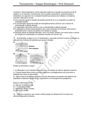 Treinamento – Sangue (histologia) – Prof. Emanuel
montanha", desencadeada por várias respostas orgânicas à redução da pressão parcial de
oxigênio no ar inspirado. Considerando que os ajustes respiratórios, cardiovasculares e
metabólicos do organismo em condições hipobáricas severas são múltiplos e complexos,
assinale a alternativa correta.
a) Uma resposta aguda à redução da pressão parcial de O2 no ar inspirado é a queda da
ventilação alveolar.
b) A concentração sanguínea média de hemoglobina tende a diminuir com o tempo de
aclimatização à altitude elevada.
c) A capacidade vital tende a diminuir com a aclimatização à altitude elevada.
d) A adaptação à hipoxia (aclimatização) induz maior produção de hemácias, diminuindo a
proporção entre o volume de plasma e de células no sangue.
e) Pessoas nativas de altitudes elevadas, como nos Andes, tendem a ter menor peso e volume
do coração em comparação com pessoas nascidas ao nível do mar.
15. As ilustrações a seguir (a, b e c) representam o que pode acontecer quando uma lesão na
pele permite a entrada de bactérias que causam infecção.
Analise as afirmativas a seguir:
I - A inflamação é uma resposta imune do corpo, na tentativa de destruir agentes invasores.
II - O tecido lesado libera sinais químicos (histamina e prostaglandinas) que promovem a
dilatação dos vasos na área lesada.
III - Alguns tipos de leucócitos (glóbulos brancos) atravessam as paredes dos capilares por
diapedese e deslocam-se pelo tecido, fagocitando os microorganismos patogênicos.
Marque a alternativa correta.
a) Apenas I e II são corretas.
b) I, II e III são corretas.
c) Apenas II e III são corretas.
d) Apenas I é correta.
16. Observe o esquema, que mostra a diferenciação de células-tronco humanas nos
elementos figurados indicados.
 
