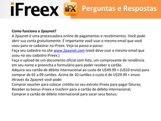 Perguntas e Respostas 
Como funciona a 2paynet? 
A 2paynet é uma processadora online de pagamentos e recebimentos. Você pode 
abrir sua conta gratuitamente. É importante você usar o mesmo email que você 
usou para se cadastrar na iFreex. Veja os passo-a-passo: 
Faça seu cadastro no site www.2paynet.com (você deve usar o mesmo email que 
usou no seu cadastro iFreex.) 
Faça o upload de um documento oficial com foto, um comprovante de residência 
em seu nome e preencha o formulário para poder receber o cartão. 
Adquira seu cartão de débito internacional ao custo de U$49.99 + (U$10 envio) para 
comprar de 01 a 09 cartões. Acima de 10 cartões o custo é de U$29.99 + envoi. 
Através da 2paynet você pode: 
Comprar voucher para colocar crédito no seu extrato iFreex para pagar faturas; 
Receber os bonus iFreex e trasferir para o cartão de débito internacional; 
Comprar o cartão de débito internacional para sacar seus bonus; 
 