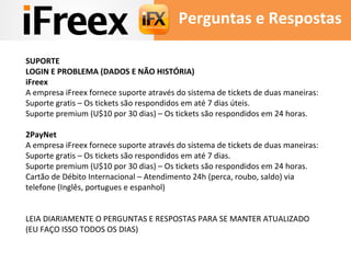 Perguntas e Respostas 
SUPORTE 
LOGIN E PROBLEMA (DADOS E NÃO HISTÓRIA) 
iFreex 
A empresa iFreex fornece suporte através do sistema de tickets de duas maneiras: 
Suporte gratis – Os tickets são respondidos em até 7 dias úteis. 
Suporte premium (U$10 por 30 dias) – Os tickets são respondidos em 24 horas. 
2PayNet 
A empresa iFreex fornece suporte através do sistema de tickets de duas maneiras: 
Suporte gratis – Os tickets são respondidos em até 7 dias. 
Suporte premium (U$10 por 30 dias) – Os tickets são respondidos em 24 horas. 
Cartão de Débito Internacional – Atendimento 24h (perca, roubo, saldo) via 
telefone (Inglês, portugues e espanhol) 
LEIA DIARIAMENTE O PERGUNTAS E RESPOSTAS PARA SE MANTER ATUALIZADO 
(EU FAÇO ISSO TODOS OS DIAS) 
 