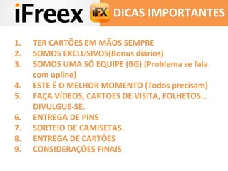 DICAS IMPORTANTES 
1. TER CARTÕES EM MÃOS SEMPRE 
2. SOMOS EXCLUSIVOS(Bonus diários) 
3. SOMOS UMA SÓ EQUIPE (BG) (Problema se fala 
com upline) 
4. ESTE É O MELHOR MOMENTO (Todos precisam) 
5. FAÇA VÍDEOS, CARTOES DE VISITA, FOLHETOS… 
DIVULGUE-SE. 
6. ENTREGA DE PINS 
7. SORTEIO DE CAMISETAS. 
8. ENTREGA DE CARTÕES 
9. CONSIDERAÇÕES FINAIS 
