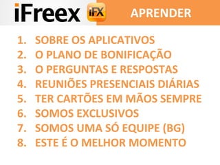 APRENDER 
1. SOBRE OS APLICATIVOS 
2. O PLANO DE BONIFICAÇÃO 
3. O PERGUNTAS E RESPOSTAS 
4. REUNIÕES PRESENCIAIS DIÁRIAS 
5. TER CARTÕES EM MÃOS SEMPRE 
6. SOMOS EXCLUSIVOS 
7. SOMOS UMA SÓ EQUIPE (BG) 
8. ESTE É O MELHOR MOMENTO 
 