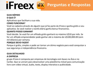 Perguntas e Respostas 
GUIA RÁPIDO 
O QUE É? 
Aplicativos que facilitam a sua vida. 
COMO FUNCIONA? 
Você se cadastra através de alguém que já faz parte da iFreex e ganha grátis o seu 
aplicativo. Se você realizer a tarefa diária ganha bonus financeiros. 
QUANTO POSSO GANHAR? 
Você decide. Se você for um afiliado grátis ganhará no máximo U$10 por mês. Se 
for um afiliado empreendedor pode ganhar até o máximo de U$100,000.00 (cem 
mil dólares) por semana. 
PORQUE DEVO FAZER? 
Porque é grátis, simples e pode ser tornar um ótimo negócio para você conquistar a 
sua segurança e independência financeira. 
GUIA DETALHADO 
A EMPRESA 
grupo iFreex é composta por empresas de tecnologia com bases na Ásia e no 
Caribe. Que se uniram para desenvolver uma plataforma móvel para comunicação 
livre com vídeo virtual, áudio, texto, display interativo e publicidade. 
 
