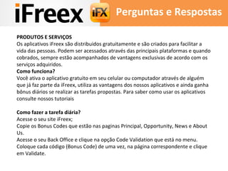 Perguntas e Respostas 
PRODUTOS E SERVIÇOS 
Os aplicativos iFreex são distribuidos gratuitamente e são criados para facilitar a 
vida das pessoas. Podem ser acessados através das principais plataformas e quando 
cobrados, sempre estão acompanhados de vantagens exclusivas de acordo com os 
serviços adquiridos. 
Como funciona? 
Você ativa o aplicativo gratuito em seu celular ou computador através de alguém 
que já faz parte da iFreex, utiliza as vantagens dos nossos aplicativos e ainda ganha 
bônus diários se realizar as tarefas propostas. Para saber como usar os aplicativos 
consulte nossos tutoriais 
Como fazer a tarefa diária? 
Acesse o seu site iFreex; 
Copie os Bonus Codes que estão nas paginas Principal, Opportunity, News e About 
Us. 
Acesse o seu Back Office e clique na opção Code Validation que está no menu. 
Coloque cada código (Bonus Code) de uma vez, na página correspondente e clique 
em Validate. 
 