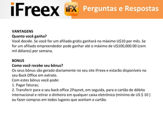 Perguntas e Respostas 
VANTAGENS 
Quanto você ganha? 
Você decide. Se você for um afiliado grátis ganhará no máximo U$10 por mês. Se 
for um afiliado empreendedor pode ganhar até o máximo de U$100,000.00 (cem 
mil dólares) por semana. 
BONUS 
Como você recebe seu bônus? 
Os seus bônus são gerado diariamente no seu site iFreex e estarão disponíveis no 
seu Back Office em extrato. 
Com estes bônus você pode: 
1. Pagar faturas; 
2. Transferir para o seu back office 2Paynet, em seguida, para o cartão de débito 
internacional e retirar o dinheiro em qualquer caixa eletrônico (mínimo de US $ 10 ) 
ou fazer compras em todos lugares que aceitam o cartão. 
 