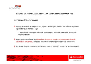 Qualquer alteração na proposta, após a aprovação, deverá ser solicitada para o
operador que atende a loja
. Exemplos de alteração: data de vencimento, valor de prestação, forma de
pagamento etc
Após qualquer alteração, deverá ser impresso novo contrato para coleta de
assinatura e rúbricas, antes do encaminhamento para liberação financeira
O cliente deverá assinar o contrato no campo “cliente” e rubricar as demais vias
REGRAS DE FINANCIAMENTO – SANTANDER FINANCIAMENTOS
INFORMAÇÕES ADICIONAIS
 