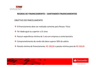 REGRAS DE FINANCIAMENTO – SANTANDER FINANCIAMENTOS
O financiamento deve ser realizado somente para Pessoa Física
Ter idade igual ou superior a 21 anos
Possuir experiência mínima de 1 ano em empresa e conta bancária
Comprometimento de renda não deve superar 30% do salário
Parcela mínima de financiamento: R$ 100,00 e pacote mínimo para de R$ 500,00
OBJETIVO DO PARCELAMENTO
 