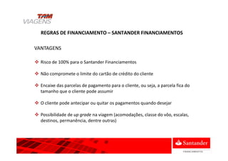 Risco de 100% para o Santander Financiamentos
Não compromete o limite do cartão de crédito do cliente
Encaixe das parcelas de pagamento para o cliente, ou seja, a parcela fica do
tamanho que o cliente pode assumir
O cliente pode antecipar ou quitar os pagamentos quando desejar
Possibilidade de up grade na viagem (acomodações, classe do vôo, escalas,
destinos, permanência, dentre outras)
REGRAS DE FINANCIAMENTO – SANTANDER FINANCIAMENTOS
VANTAGENS
 