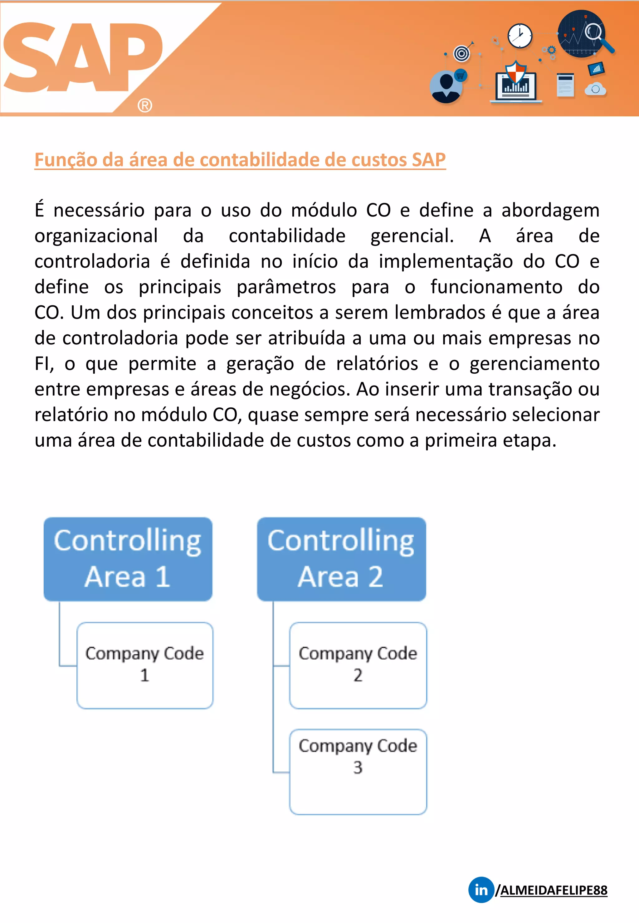Função da área de contabilidade de custos SAP
/ALMEIDAFELIPE88
É necessário para o uso do módulo CO e define a abordagem
organizacional da contabilidade gerencial. A área de
controladoria é definida no início da implementação do CO e
define os principais parâmetros para o funcionamento do
CO. Um dos principais conceitos a serem lembrados é que a área
de controladoria pode ser atribuída a uma ou mais empresas no
FI, o que permite a geração de relatórios e o gerenciamento
entre empresas e áreas de negócios. Ao inserir uma transação ou
relatório no módulo CO, quase sempre será necessário selecionar
uma área de contabilidade de custos como a primeira etapa.
 
