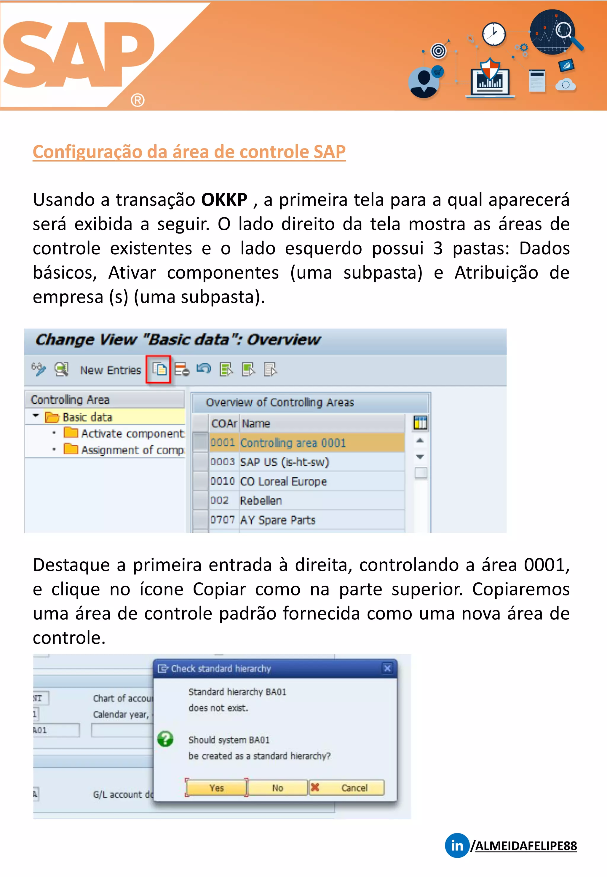 Configuração da área de controle SAP
/ALMEIDAFELIPE88
Usando a transação OKKP , a primeira tela para a qual aparecerá
será exibida a seguir. O lado direito da tela mostra as áreas de
controle existentes e o lado esquerdo possui 3 pastas: Dados
básicos, Ativar componentes (uma subpasta) e Atribuição de
empresa (s) (uma subpasta).
Destaque a primeira entrada à direita, controlando a área 0001,
e clique no ícone Copiar como na parte superior. Copiaremos
uma área de controle padrão fornecida como uma nova área de
controle.
 