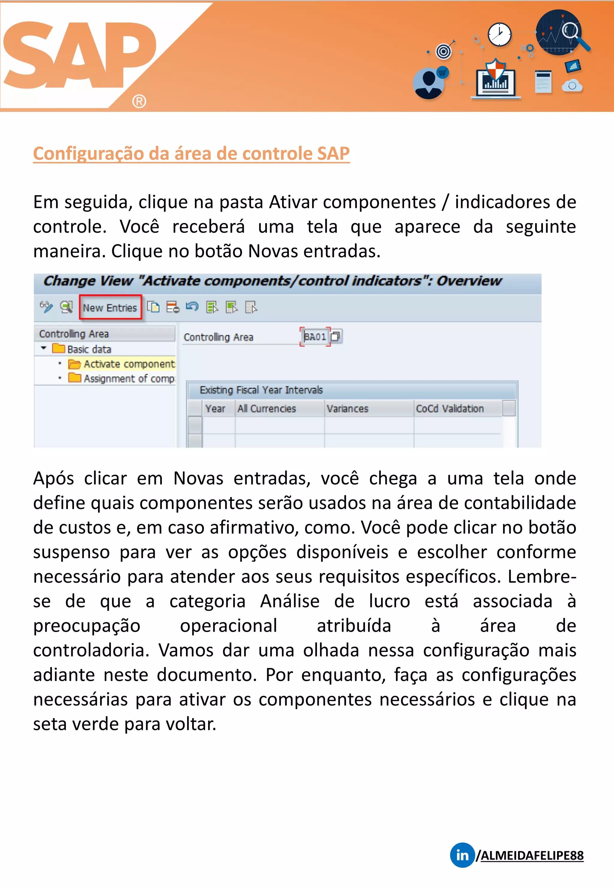Configuração da área de controle SAP
/ALMEIDAFELIPE88
Em seguida, clique na pasta Ativar componentes / indicadores de
controle. Você receberá uma tela que aparece da seguinte
maneira. Clique no botão Novas entradas.
Após clicar em Novas entradas, você chega a uma tela onde
define quais componentes serão usados ​​na área de contabilidade
de custos e, em caso afirmativo, como. Você pode clicar no botão
suspenso para ver as opções disponíveis e escolher conforme
necessário para atender aos seus requisitos específicos. Lembre-
se de que a categoria Análise de lucro está associada à
preocupação operacional atribuída à área de
controladoria. Vamos dar uma olhada nessa configuração mais
adiante neste documento. Por enquanto, faça as configurações
necessárias para ativar os componentes necessários e clique na
seta verde para voltar.
 