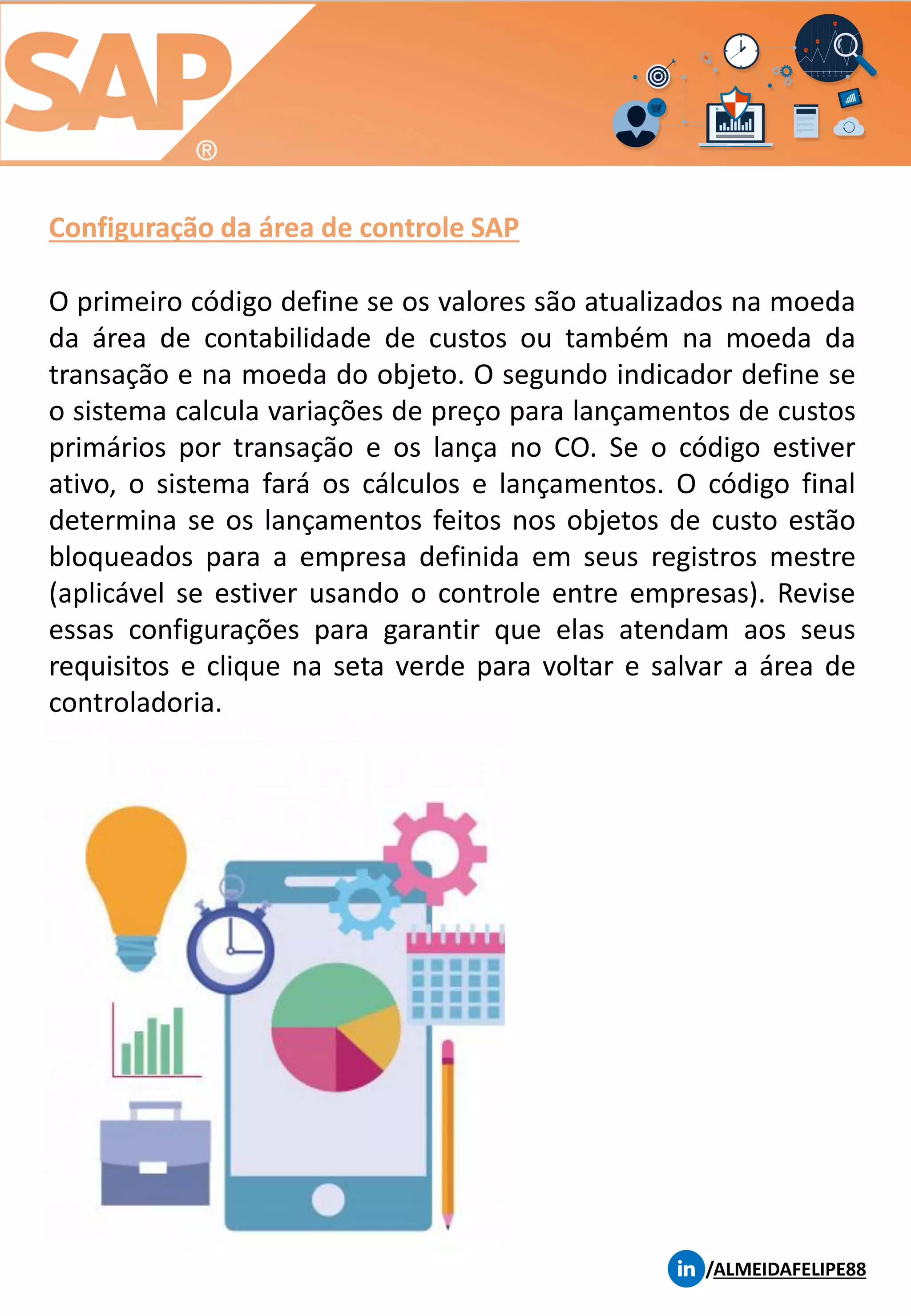 Configuração da área de controle SAP
/ALMEIDAFELIPE88
O primeiro código define se os valores são atualizados na moeda
da área de contabilidade de custos ou também na moeda da
transação e na moeda do objeto. O segundo indicador define se
o sistema calcula variações de preço para lançamentos de custos
primários por transação e os lança no CO. Se o código estiver
ativo, o sistema fará os cálculos e lançamentos. O código final
determina se os lançamentos feitos nos objetos de custo estão
bloqueados para a empresa definida em seus registros mestre
(aplicável se estiver usando o controle entre empresas). Revise
essas configurações para garantir que elas atendam aos seus
requisitos e clique na seta verde para voltar e salvar a área de
controladoria.
 