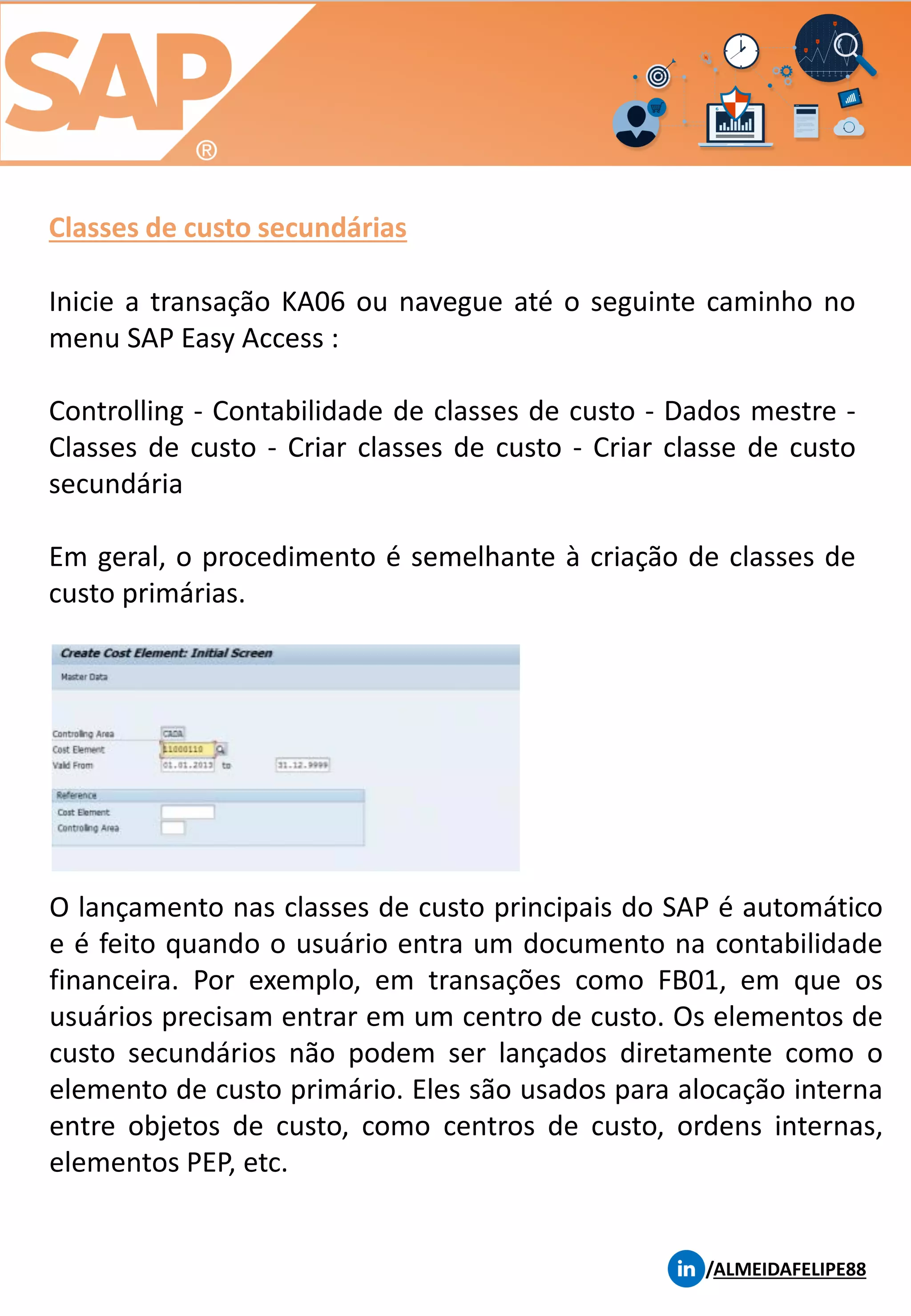 Classes de custo secundárias
/ALMEIDAFELIPE88
Inicie a transação KA06 ou navegue até o seguinte caminho no
menu SAP Easy Access :
Controlling - Contabilidade de classes de custo - Dados mestre -
Classes de custo - Criar classes de custo - Criar classe de custo
secundária
Em geral, o procedimento é semelhante à criação de classes de
custo primárias.
O lançamento nas classes de custo principais do SAP é automático
e é feito quando o usuário entra um documento na contabilidade
financeira. Por exemplo, em transações como FB01, em que os
usuários precisam entrar em um centro de custo. Os elementos de
custo secundários não podem ser lançados diretamente como o
elemento de custo primário. Eles são usados ​​para alocação interna
entre objetos de custo, como centros de custo, ordens internas,
elementos PEP, etc.
 