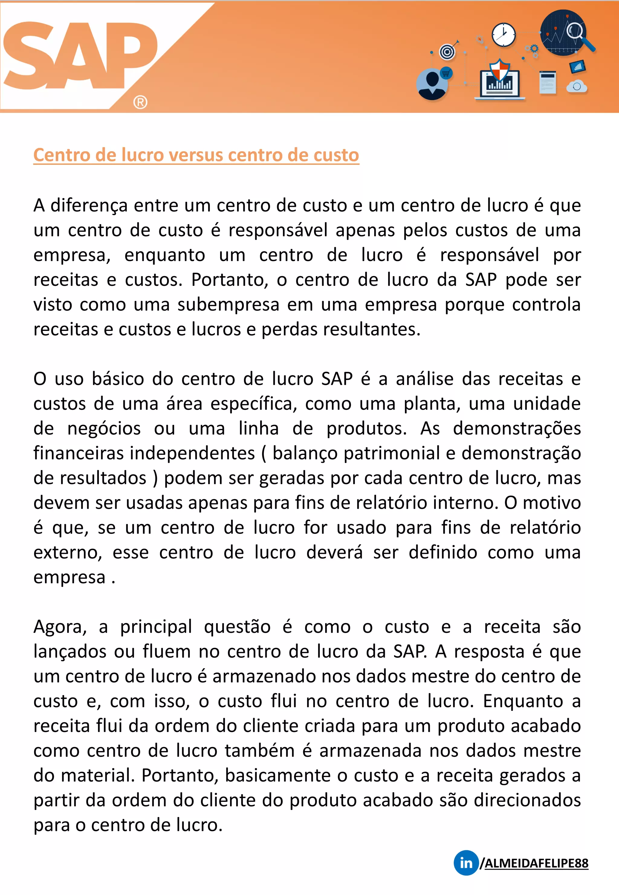Centro de lucro versus centro de custo
/ALMEIDAFELIPE88
A diferença entre um centro de custo e um centro de lucro é que
um centro de custo é responsável apenas pelos custos de uma
empresa, enquanto um centro de lucro é responsável por
receitas e custos. Portanto, o centro de lucro da SAP pode ser
visto como uma subempresa em uma empresa porque controla
receitas e custos e lucros e perdas resultantes.
O uso básico do centro de lucro SAP é a análise das receitas e
custos de uma área específica, como uma planta, uma unidade
de negócios ou uma linha de produtos. As demonstrações
financeiras independentes ( balanço patrimonial e demonstração
de resultados ) podem ser geradas por cada centro de lucro, mas
devem ser usadas apenas para fins de relatório interno. O motivo
é que, se um centro de lucro for usado para fins de relatório
externo, esse centro de lucro deverá ser definido como uma
empresa .
Agora, a principal questão é como o custo e a receita são
lançados ou fluem no centro de lucro da SAP. A resposta é que
um centro de lucro é armazenado nos dados mestre do centro de
custo e, com isso, o custo flui no centro de lucro. Enquanto a
receita flui da ordem do cliente criada para um produto acabado
como centro de lucro também é armazenada nos dados mestre
do material. Portanto, basicamente o custo e a receita gerados a
partir da ordem do cliente do produto acabado são direcionados
para o centro de lucro.
 
