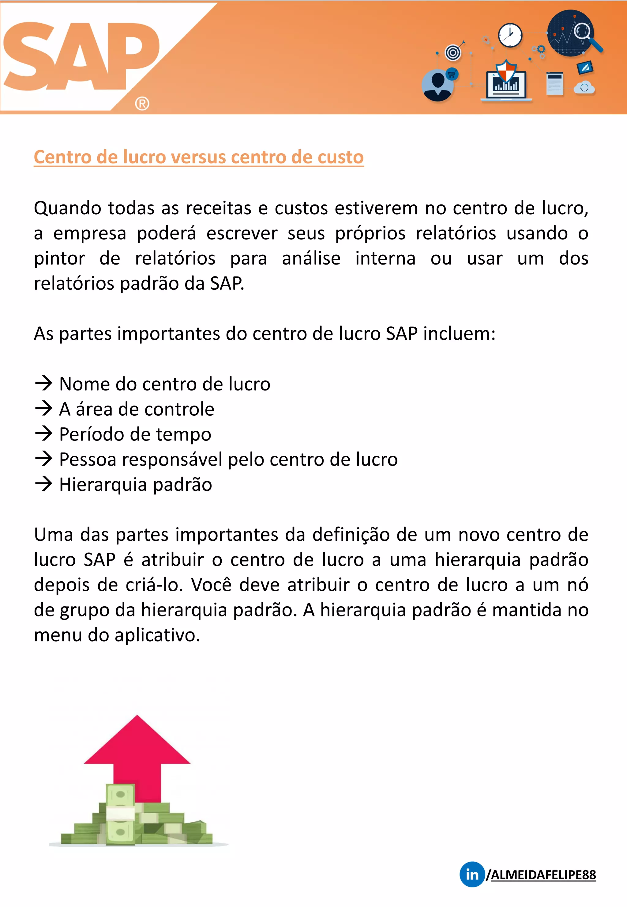 Centro de lucro versus centro de custo
/ALMEIDAFELIPE88
Quando todas as receitas e custos estiverem no centro de lucro,
a empresa poderá escrever seus próprios relatórios usando o
pintor de relatórios para análise interna ou usar um dos
relatórios padrão da SAP.
As partes importantes do centro de lucro SAP incluem:
→ Nome do centro de lucro
→ A área de controle
→ Período de tempo
→ Pessoa responsável pelo centro de lucro
→ Hierarquia padrão
Uma das partes importantes da definição de um novo centro de
lucro SAP é atribuir o centro de lucro a uma hierarquia padrão
depois de criá-lo. Você deve atribuir o centro de lucro a um nó
de grupo da hierarquia padrão. A hierarquia padrão é mantida no
menu do aplicativo.
 