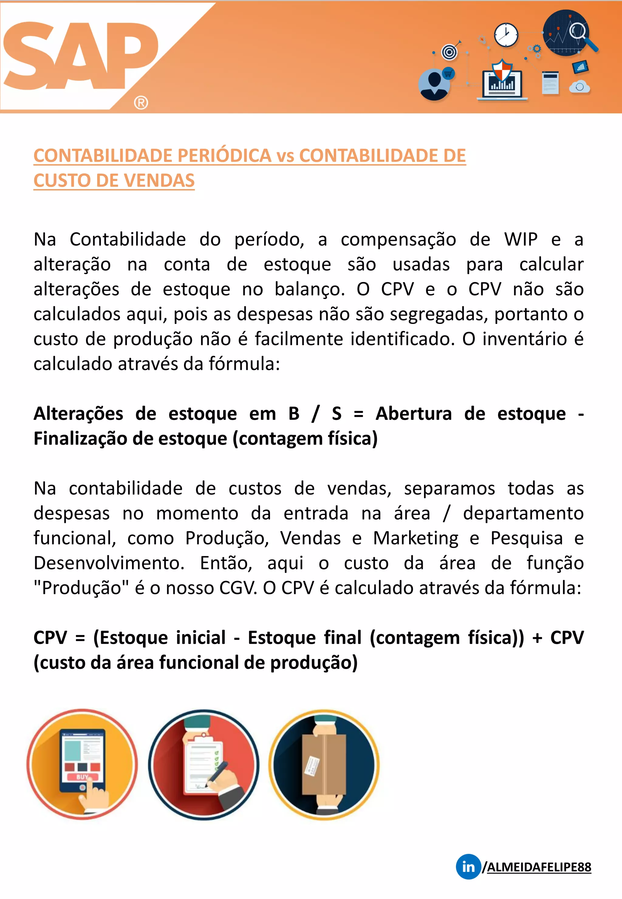 CONTABILIDADE PERIÓDICA vs CONTABILIDADE DE
CUSTO DE VENDAS
/ALMEIDAFELIPE88
Na Contabilidade do período, a compensação de WIP e a
alteração na conta de estoque são usadas para calcular
alterações de estoque no balanço. O CPV e o CPV não são
calculados aqui, pois as despesas não são segregadas, portanto o
custo de produção não é facilmente identificado. O inventário é
calculado através da fórmula:
Alterações de estoque em B / S = Abertura de estoque -
Finalização de estoque (contagem física)
Na contabilidade de custos de vendas, separamos todas as
despesas no momento da entrada na área / departamento
funcional, como Produção, Vendas e Marketing e Pesquisa e
Desenvolvimento. Então, aqui o custo da área de função
"Produção" é o nosso CGV. O CPV é calculado através da fórmula:
CPV = (Estoque inicial - Estoque final (contagem física)) + CPV
(custo da área funcional de produção)
 