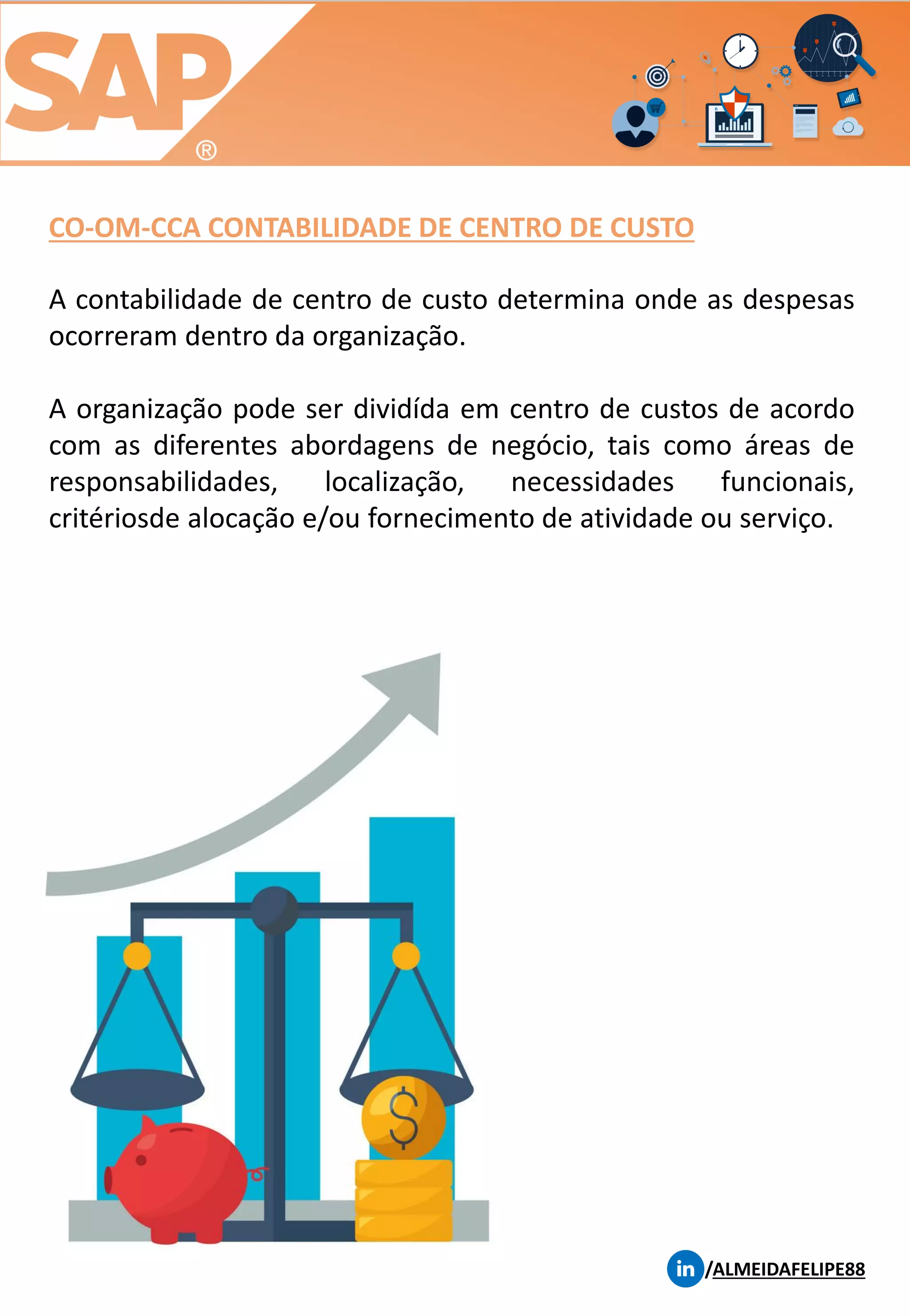CO-OM-CCA CONTABILIDADE DE CENTRO DE CUSTO
/ALMEIDAFELIPE88
A contabilidade de centro de custo determina onde as despesas
ocorreram dentro da organização.
A organização pode ser dividída em centro de custos de acordo
com as diferentes abordagens de negócio, tais como áreas de
responsabilidades, localização, necessidades funcionais,
critériosde alocação e/ou fornecimento de atividade ou serviço.
 