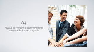 04
Pessoas de negócio e desenvolvedores
devem trabalhar em conjunto
 