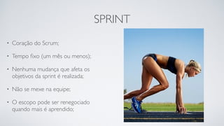 SPRINT
• Coração do Scrum;
• Tempo ﬁxo (um mês ou menos);
• Nenhuma mudança que afeta os
objetivos da sprint é realizada;
• Não se mexe na equipe;
• O escopo pode ser renegociado
quando mais é aprendido;
 