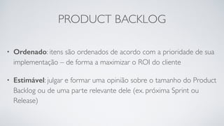 PRODUCT BACKLOG
• Ordenado: itens são ordenados de acordo com a prioridade de sua
implementação – de forma a maximizar o ROI do cliente
• Estimável: julgar e formar uma opinião sobre o tamanho do Product
Backlog ou de uma parte relevante dele (ex. próxima Sprint ou
Release)
 