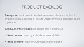 PRODUCT BACKLOG
• Emergente: lista incompleta e dinâmica em constante evolução. O
ambiente evolui e clientes eTime de Desenvolvimento aprendem sobre
o produto
• Gradualmente reﬁnado: de acordo com a ordenação
• itens do alto: menor granularidade, maior detalhe
• itens de baixo: maior granularidade, menor detalhe
 