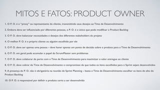 MITOS E FATOS: PRODUCT OWNER
1. O P. O. é o “proxy” ou representante do cliente, transmitindo seus desejos ao Time de Desenvolvimento
2. Embora deva ser inﬂuenciado por diferentes pessoas, o P. O. é o único que pode modiﬁcar o Product Backlog
3. O P. O. deve balancear necessidades e desejos dos diferentes stakeholders do projeto
4. O melhor P. O. é o próprio cliente ou alguém escolhido por ele
5. O P. O. deve ser apenas uma pessoa – deve haver apenas um ponto de decisão sobre o produto para o Time de Desenvolvimento
6. O P. O. em geral pode acumular o papel do ScrumMaster sem problemas
7. O P. O. deve colaborar de perto com o Time de Desenvolvimento para maximizar o valor entregue ao cliente
8. O P. O. deve cobrar do Time de Desenvolvimento o compromisso de que todos os itens escolhidos para o Sprint sejam desenvolvidos
9. A presença do P. O. não é obrigatória na reunião de Sprint Planning – basta o Time de Desenvolvimento escolher os itens do alto do
Product Backlog
10. O P. O. é responsável por deﬁnir o produto certo a ser desenvolvido
 