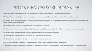 MITOS E FATOS: SCRUM MASTER
1. Para ser efetivo, o ScrumMaster já deve ter trabalhado como membro de um Time de Desenvolvimento
2. O ScrumMaster trabalha para que o Scrum seja corretamente utilizado, ensinando-o e reforçando seus valores e regras
3. O ScrumMaster deve trabalhar para remover impedimentos ao trabalho do Time de Desenvolvimento, mas apenas aqueles que não
exigem mudanças organizacionais
4. ScrumMaster é o papel mais importante em um projeto que usa Scrum
5. O ScrumMaster deve ter boas habilidades interpessoais para facilitar a resolução de conﬂitos e promover a boa comunicação
6. O ScrumMaster deve proteger o Time de Desenvolvimento de interferências externas
7. O ScrumMaster o deve gerenciar o trabalho do Time de Desenvolvimento
8. O ScrumMaster trabalha em direção a se tornar cada vez mais necessário
9. Os ScrumMasters que trabalham o expediente inteiro nesse papel realizam melhor o seu trabalho
10. Ao opinar, impor ou interferir nas decisões de trabalho do Time de Desenvolvimento, o ScrumMaster torna-se menos eﬁciente
 